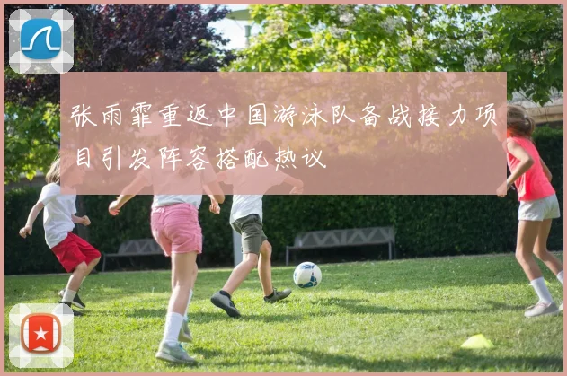 张雨霏重返中国游泳队备战接力项目引发阵容搭配热议