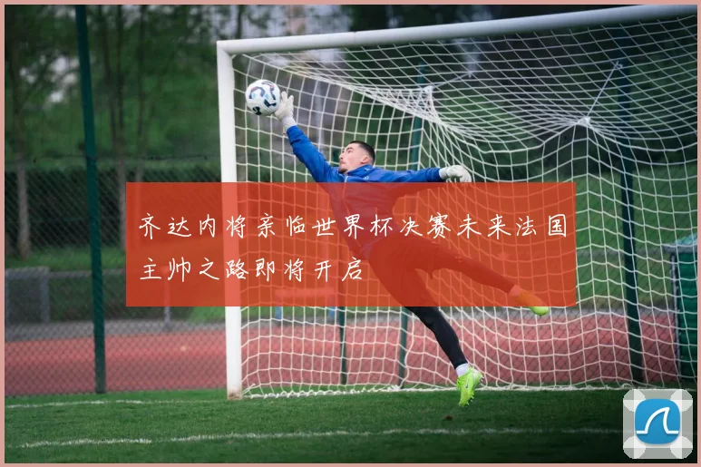 齐达内将亲临世界杯决赛未来法国主帅之路即将开启