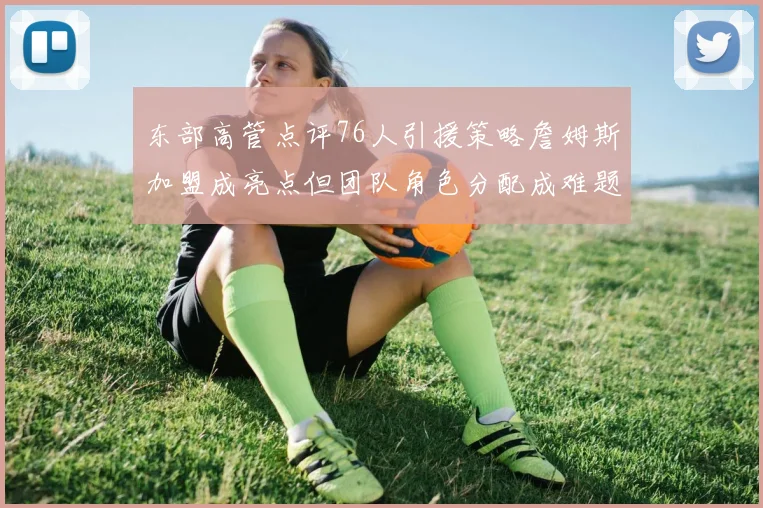 东部高管点评76人引援策略詹姆斯加盟成亮点但团队角色分配成难题